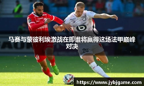 马赛与蒙彼利埃激战在即谁将赢得这场法甲巅峰对决