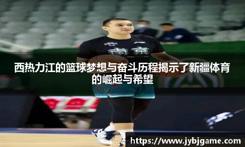 西热力江的篮球梦想与奋斗历程揭示了新疆体育的崛起与希望