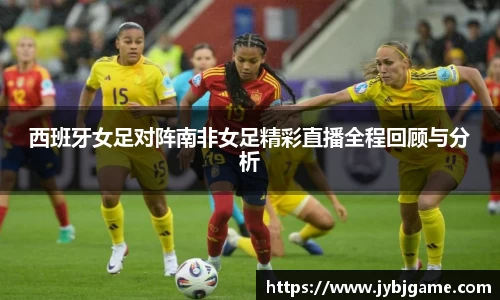 西班牙女足对阵南非女足精彩直播全程回顾与分析